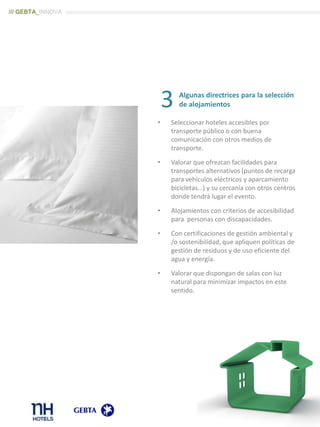 Algunas directrices para la selección
de alojamientos
• Seleccionar hoteles accesibles por
transporte público o con buena
comunicación con otros medios de
transporte.
• Valorar que ofrezcan facilidades para
transportes alternativos (puntos de recarga
para vehículos eléctricos y aparcamiento
bicicletas…) y su cercanía con otros centros
donde tendrá lugar el evento.
• Alojamientos con criterios de accesibilidad
para personas con discapacidades.
• Con certificaciones de gestión ambiental y
/o sostenibilidad, que apliquen políticas de
gestión de residuos y de uso eficiente del
agua y energía.
• Valorar que dispongan de salas con luz
natural para minimizar impactos en este
sentido.
3
/// GEBTA_INNOVA
 