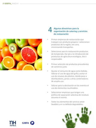 Algunas directrices para la
organización de catering y servicios
de restauración
• Primar empresas de restauración que
trabajen con producto propio o seleccionen
productos de la región, km cero,
minimizando transportes.
• Seleccionar para la restauración productos
de temporada. Dar pie a la introducción de
productos de agricultura ecológica, bio o
responsable.
• Primar selección de productos procedentes
de comercio justo.
• Ajustar el consumo de agua como bebida.
Valorar el uso de agua del grifo y evitar el
uso de envases de plástico, dando paso a
distribuidores, jarras u otros contenedores
de amplio uso.
• Valorar para la decoración en los eventos el
uso de elementos reutilizables.
• Seleccionar empresas que tengan una
política de separación selectiva de residuos
durante el evento.
• Todos los elementos del servicio serán
lavables y en su defecto degradables.
4
/// GEBTA_INNOVA
 