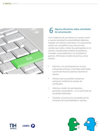 Algunas directrices sobre actividades
de comunicación
Con el objetivo de normalizar en nuestro sector
y nuestra sociedad la sostenibilidad, debemos
trabajar con efectos mostrativos. Es conveniente
contar con una política muy clara en este
sentido que cubra a todos los participantes en el
evento, considerando también proveedores,
invitados, comunidad local y la sociedad en
general, informada a través de prensa y otros
medios.
• Informar a los participantes en el acto,
incluyendo consejos y mensajes destinados
a promover buenas prácticas durante el
evento.
• Siempre que sea posible compensar
emisiones mediante la compra de
certificados.
• Informar a todos los participantes,
ponentes, proveedores… en el evento de los
resultados obtenidos.
• Trasladar a la prensa los resultados de las
iniciativas de sostenibilidad en eventos.
6
/// GEBTA_INNOVA
 