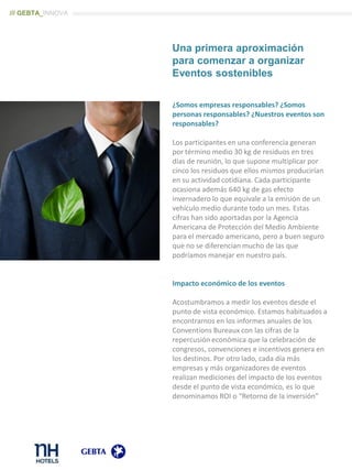 ¿Somos empresas responsables? ¿Somos
personas responsables? ¿Nuestros eventos son
responsables?
Los participantes en una conferencia generan
por término medio 30 kg de residuos en tres
días de reunión, lo que supone multiplicar por
cinco los residuos que ellos mismos producirían
en su actividad cotidiana. Cada participante
ocasiona además 640 kg de gas efecto
invernadero lo que equivale a la emisión de un
vehículo medio durante todo un mes. Estas
cifras han sido aportadas por la Agencia
Americana de Protección del Medio Ambiente
para el mercado americano, pero a buen seguro
que no se diferencian mucho de las que
podríamos manejar en nuestro país.
Impacto económico de los eventos
Acostumbramos a medir los eventos desde el
punto de vista económico. Estamos habituados a
encontrarnos en los informes anuales de los
Conventions Bureaux con las cifras de la
repercusión económica que la celebración de
congresos, convenciones e incentivos genera en
los destinos. Por otro lado, cada día más
empresas y más organizadores de eventos
realizan mediciones del impacto de los eventos
desde el punto de vista económico, es lo que
denominamos ROI o “Retorno de la inversión”
Una primera aproximación
para comenzar a organizar
Eventos sostenibles
/// GEBTA_INNOVA
 