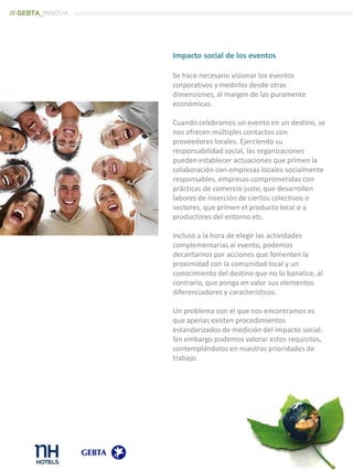 Impacto social de los eventos
Se hace necesario visionar los eventos
corporativos y medirlos desde otras
dimensiones, al margen de las puramente
económicas.
Cuando celebramos un evento en un destino, se
nos ofrecen múltiples contactos con
proveedores locales. Ejerciendo su
responsabilidad social, las organizaciones
pueden establecer actuaciones que primen la
colaboración con empresas locales socialmente
responsables, empresas comprometidas con
prácticas de comercio justo, que desarrollen
labores de inserción de ciertos colectivos o
sectores, que primen el producto local o a
productores del entorno etc.
Incluso a la hora de elegir las actividades
complementarias al evento, podemos
decantarnos por acciones que fomenten la
proximidad con la comunidad local y un
conocimiento del destino que no lo banalice, al
contrario, que ponga en valor sus elementos
diferenciadores y característicos.
Un problema con el que nos encontramos es
que apenas existen procedimientos
estandarizados de medición del impacto social.
Sin embargo podemos valorar estos requisitos,
contemplándolos en nuestras prioridades de
trabajo.
/// GEBTA_INNOVA
 