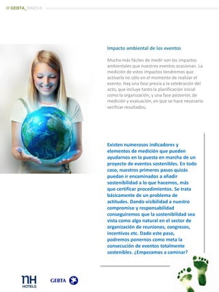 Impacto ambiental de los eventos
Mucho más fáciles de medir son los impactos
ambientales que nuestros eventos ocasionan. La
medición de estos impactos tendremos que
activarla no sólo en el momento de realizar el
evento. Hay una fase previa a la celebración del
acto, que incluye tanto la planificación inicial
como la organización; y una fase posterior, de
medición y evaluación, en que se hace necesario
verificar resultados.
/// GEBTA_INNOVA
Existen numerosos indicadores y
elementos de medición que pueden
ayudarnos en la puesta en marcha de un
proyecto de eventos sostenibles. En todo
caso, nuestros primeros pasos quizás
puedan ir encaminados a añadir
sostenibilidad a lo que hacemos, más
que certificar procedimientos. Se trata
básicamente de un problema de
actitudes. Dando visibilidad a nuestro
compromiso y responsabilidad
conseguiremos que la sostenibilidad sea
vista como algo natural en el sector de
organización de reuniones, congresos,
incentivos etc. Dado este paso,
podremos ponernos como meta la
consecución de eventos totalmente
sostenibles. ¿Empezamos a caminar?
 