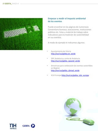 Empezar a medir el Impacto ambiental
de los eventos
Puede encontrar en las páginas de numerosos
Conventions bureaux, asociaciones, instituciones
públicas etc. listas y material de trabajo sobre
indicadores para la medición de sostenibilidad
en sus eventos.
A modo de ejemplo le indicamos algunos:
• Ayuntamiento de Vitoria
http://xurl.es/gebta.vit_verde
• OPC Andalucía y Junta de Andalucía
http://xurl.es/gebta_opcand_verde
• Directrices para celebración de eventos sostenibles
en Madrid
http://xurl.es/gebta_cbmad_verde
• ICLEI Europe http://xurl.es/gebta_iclei_europa
/// GEBTA_INNOVA
 
