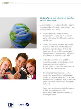 ¿Es beneficiosa para mi empresa organizar
eventos sostenibles?
La organización de eventos sostenibles supone
importantes beneficios para las empresas y las
organizaciones. Entre otros:
• Ahorro de costes, al controlar más
intensamente el consumo de recursos y
ganar eficiencia en los diferentes procesos
productivos.
• Acceso privilegiado a nuevos mercados y
nuevos clientes muy sensibilizados con
temas medioambientales, de RSC, etc.
Supone un elemento diferenciador y de
posicionamiento y aumenta los valores de
competitividad de nuestra compañía.
• Actúa positivamente en la gestión de
nuestra reputación corporativa y nuestra
imagen pues pone en valor los
compromisos de las organizaciones con la
sociedad, la sostenibilidad etc.
• Nuestras aportaciones en este sentido
suponen una contribución real a nuevos
modelos productivos y de gestión, de base
ética y comprometidos en legar a las futuras
generaciones un presente que no hipoteca
su futuro.
• Supone un posicionamiento de la empresa
a favor de las personas y muy
especialmente de aquéllas que precisan
mayor protección.
/// GEBTA_INNOVA
 