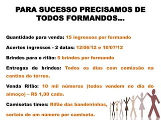 PARA SUCESSO PRECISAMOS DE
       TODOS FORMANDOS...

Quantidade para venda: 15 ingressos por formando

Acertos ingressos - 2 datas: 12/06/12 e 10/07/12

Brindes para o rifão: 5 brindes por formando

Entregas de brindes: Todos os dias com comissão na
cantina do térreo.

Venda Rifão: 10 mil números (todos vendem no dia do
almoço) – R$ 1,00 cada.

Camisetas times: Rifão das bandeirinhas,

sorteio de um número por camiseta.
 