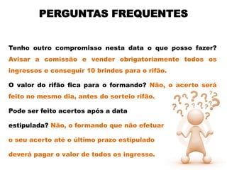 PERGUNTAS FREQUENTES


Tenho outro compromisso nesta data o que posso fazer?
Avisar a comissão e vender obrigatoriamente todos os
ingressos e conseguir 10 brindes para o rifão.

O valor do rifão fica para o formando? Não, o acerto será
feito no mesmo dia, antes do sorteio rifão.

Pode ser feito acertos após a data

estipulada? Não, o formando que não efetuar

o seu acerto até o último prazo estipulado

deverá pagar o valor de todos os ingresso.
 