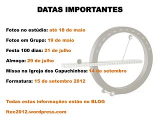 DATAS IMPORTANTES

Fotos no estúdio: até 18 de maio

Fotos em Grupo: 19 de maio

Festa 100 dias: 21 de julho

Almoço: 29 de julho

Missa na Igreja dos Capuchinhos: 14 de setembro

Formatura: 15 de setembro 2012



Todas estas informações estão no BLOG

ftec2012.wordpress.com
 