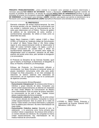 PREGUNTA PROBLEMATIZADORA: ¿Cómo entender la recreación como actividad en espacios determinados e
intensidad adecuada?EJE BÁSICO DE ESTANDAR: Turismo y Recreación. COMPETENCIA:Organizar eventos de
acuerdo al portafolio de servicios y al estudio de mercado.RESULTADO DE APRENDIZAJE:Identificar el plan de
actividades de acuerdo con el programa a desarrollar. AMBITO CONCEPTUAL: Generalidades de la Recreación. OBJETO
DE ENSEÑANZA: La Recreación como Actividad. LOGRO: Identifica cada aspecto que permite el entendimiento de la
Recreación como Actividad. INDICADOR DE LOGRO: Ejemplifica la Recreación como Actividad en el Aula de Clase.

                      EL PROTOCOLO
 Elemento ordenador del ámbito espacio-temporal. Se trata
 de normas escritas y de uso. Sistema de comunicación que
 una entidad o institución pone en funcionamiento en los
 actos para relacionarse con el Público. Técnica de gestión
 de públicos en las ceremonias de actos, eventos o
 acontecimientos especiales. Se refiere al modo como se
 desarrollan las cosas.

 Según Marín Calahorro (1.997), Laforet (1.997) y Otero
 (2.000), el Protocolo es “poderoso código de Comunicación
 no verbal” (cf. María Teresa Otero p. 29). Dicho código
 regula la zona espacio-temporal donde se desenvuelve el
 poder del cuerpo normativo legal y de reglas, y junto al
 enfoque comunicativo se pueden llevar a efecto los
 acontecimientos especiales: un concierto tiene reglas de
 obligatoriedad como el escenario, ubicación de las sillas,
 posición del sonido entre otros, pero también la divulgación
 y la convocatoria.

 El Protocolo es Disciplina de las Ciencias Sociales, igual
 que la historia, la Sociología, la Diplomacia, la Geografía, la
 Ética, la Filosofía, el Derecho y la Antropología.

 Enfoque del Protocolo: La Comunicación (difusión y
 convocatoria). Los Seres Humanos al comenzar actuar en
 grupos necesitaron comunicarse entre ellos para poder
 conseguir los fines propuestos, al ser más complejas las
 relaciones se idearon sistemas más elaborados de
 comunicación, así se organizaron mejor en la consecución
 de objetivos concretos.

 Tipos de Comunicación (Emisor/Receptor):
 - Comunicación Interpersonal: Se produce entre Emisor e
   individuo o grupo reducido de estos. Comparten una
   misma unidad espacio-temporal, se alternan sin necesidad
   de mass media (Medios de Comunicación de Masas)
   como intermediarios. Esto es propio de grupos reducidos.
   La comunicación se da cara a cara, pueden incluso
   aclarar malentendidos de forma inmediata.
 - Comunicación colectiva no masiva: Se da entre emisor
   y un número elevado de individuos. Comparten la misma                        CIBERGRAFÍA
   unidad espacio-temporal. Esto es propio de la rueda de          OTERO A., María Teresa. Protocolo y
   prensa. Todos reciben una misma información y cualquiera        organización de Eventos. Editorial UOC:
   toma la palabra para intervenir. No tiene intermediación de     Barcelona, 2.009. 220 p.
   mass media.
 - Comunicación Colectiva masiva: Necesita el acto, la
   celebración o la ceremonia como forma primaria para
   constituir noticia o espectáculo. Se produce entre emisor y
   un número elevado de individuos. No comparten la misma
   unidad espacio-temporal, hay intermediación de los
   medios masivos de comunicación.
 