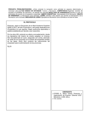 PREGUNTA PROBLEMATIZADORA: ¿Cómo entender la recreación como actividad en espacios determinados e
 intensidad adecuada?EJE BÁSICO DE ESTANDAR: Turismo y Recreación. COMPETENCIA:Organizar eventos de
 acuerdo al portafolio de servicios y al estudio de mercado.RESULTADO DE APRENDIZAJE:Identificar el plan de
 actividades de acuerdo con el programa a desarrollar. AMBITO CONCEPTUAL: Generalidades de la Recreación. OBJETO
 DE ENSEÑANZA: La Recreación como Actividad. LOGRO: Identifica cada aspecto que permite el entendimiento de la
 Recreación como Actividad. INDICADOR DE LOGRO: Ejemplifica la Recreación como Actividad en el Aula de Clase.


                        EL PROTOCOLO

Protocolo, según el Diccionario de la Real Academia Española
DRAE (2.001), del latín Protocollum y del griego Prwtokollon
(Protokollon) el cual significa: Regla ceremonial diplomática o
palatina establecida por decreto o por costumbre.

Por los años 450, protocolo se refería a encuadernación, donde
los dignatarios del imperio de oriente cargaban un inmenso
libro encuadernado en cuero, asegurado con correa, adornado
de varilla de oro horizontal con el retrato del emperador pintado
en las tapas. Dicho libro contenía las instrucciones del
emperador para la administración de las provincias.

Pg 33




                                                                                    CIBERGRAFÍA
                                                                    OTERO A., María Teresa. Protocolo y
                                                                    organización de Eventos. Editorial UOC:
                                                                    Barcelona, 2.009. 220 p.
                                                                    145: eventos.
 