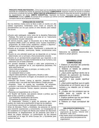 PREGUNTA PROBLEMATIZADORA: ¿Cómo lograr que los estudiantes diseñen Eventos con calidad teniendo en cuenta el
  desarrollo de competencias propias de operación de Eventos? COMPETENCIA: Organizar eventos de acuerdo al portafolio
  de servicios y al estudio de mercado. RESULTADO DE APRENDIZAJE:Acompañar el desarrollo del evento de acuerdo con
  los requerimientos del cliente. AMBITO CONCEPTUAL: Operación de Eventos: Conceptos básicos. OBJETO DE
  ENSEÑANZA: Evento. LOGRO: Se apropia de los conceptos que definen al Evento. INDICADOR DE LOGRO: Explica los
  conceptos básicos de la Operación de eventos.

                    OPERACIÓN DE EVENTOS
Son los distintos modos como se lleva a cabo un evento con alta
calidad organizativa. Entiéndase como modo al conjunto de
procedimientos con los que cuenta un ente directriz para realizar
una acción.

                                EVENTO
  Evento está catalogado como rama de la disciplina Relaciones
  Públicas. Por tanto se convierte para esta en un “instrumento
  demostrativo” de gran relevancia.
  El término Evento, según el Diccionario de la Real Academia
  Española DRAE (2.001) es definido como “suceso importante y
  programado, de índole social, académico, artístico o deportivo”.
  También como “eventualidad, hecho imprevisto”.
  Evento es el proceso de diseño, Planificación y producción de
  congresos, festivales, ceremonias, fiestas, convenciones entre                         GLOSARIO
  otras.                                                                 Selecciona las palabras desconocidas y
  Evento es una actividad social que se desarrolla en un tiempo          elabora tu propio glosario.
  determinado, con un principio y final previamente conocido.
  Evento es un acontecimiento programado que responde a una
  finalidad específica. El sujeto fundamental es el ser humano y sus     Busca el significado de las palabras que se
                                                                                   DESARROLLO DE
                                                                         encuentran subrayadas en el texto.
  relaciones con el medio ambiente.
                                                                                    COMPETENCIAS
  Un proceso diseñado y llevado a cabo para proporcionar a
  aquellos que participan de él, una experiencia placentera. Por         1. Elabora un resumen del contenido
  tanto todo Evento es:                                                  de la guía de Aprendizaje.
  -Como todo proceso, tiene un principio, un medio y un fin.             2. Elabora un listado de palabras
  -Se hace con un propósito.                                             claves del contenido.
  -Su realización tiene un costo.                                        3. ¿Qué podrá significar dentro de la
  -Alguien debe planificarlo, organizarlo y llevarlo a cabo.             definición de operación de Eventos
  Eje temático del Evento: la Imagen, la vinculación con lo público y    “Alta Calidad Organizativa”?
  los negocios.                                                          4. ¿Para ti que puede significar
  Intención del Evento: Llamar la atención, despertar interés,           evento?
  movilizar toda o una parte del Público Blanco (Target groupe).         5. ¿Qué podrá significar que el sujeto
  Propósito: Tener en cuenta las novedades de empresas,
                                                                         fundamental en el Evento sea el ser
  producto o servicios, también Distribución y comercialización.
                                                                         humano y su relación con el medio
  Variables que involucra: Tiempo, espacio, personas, materiales,
  Dinero.                                                                ambiente?
  Personas con expectativas de un Evento:                                6. ¿Cuáles son los procesos que se
  -El “Dueño” del Evento, sea persona natural o jurídica, que ha         deben tener en cuenta en la
dado la idea y permite su realización.                                   realización de un Evento?
  -Los Asistentes: beneficiarios del Evento.                             7. Explica quiénes son los que tienen
  -Proveedores de productos y servicios                                  expectativas con un Evento.
  -El Organizador: Persona o grupo de personas que hacen                 8. Elabora un mapa conceptual del
posible, por medio de la planificación el logro de los objetivos.        tema.
  Los Eventos siempre se han realizado a través de los siglos:
Antes de Sócrates, Platón y Aristóteles, las personas se reunían
para transmitir experiencias y conocimiento. La Congregación de                BIBLIOGRAFÍA/CIBERGRAFÍA
los ciudadanos en el Ágora de Atenas para realizar las elecciones          OTERO A., María Teresa. Protocolo y
                                                                           organización de Eventos. Editorial UOC:
democráticas, el desplazamiento de las personas para llevar a
                                                                           Barcelona, 2.009. 220 p.
efecto los juegos olímpicos. La conformación de dos bloques
                                                                           http://www.utntyh.com/2009/08/clasific
comerciales en el siglo XV entre Europa Sur y Occidental para
                                                                           acion-de-eventos-y-los-pasos-en-la-
realizar las ferias.
                                                                           organizacion/
 