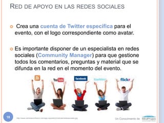 Red de apoyo en las redes sociales Crea una cuenta de Twitter específica para el evento, con el logo correspondiente como avatar.Es importante disponer de un especialista en redes sociales (Community Manager) para que gestione todos los comentarios, preguntas y material que se difunda en la red en el momento del evento. http://www.carrerasconfuturo.com/app-repository/noticias/redessociales.jpg18