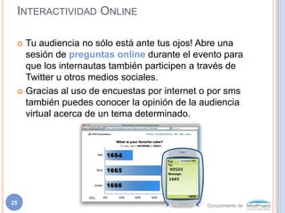 Interactividad OnlineTu audiencia no sólo está ante tus ojos! Abre una sesión de preguntas online durante el evento para que los internautas también participen a través de Twitter u otros medios sociales.Gracias al uso de encuestas por internet o por sms también puedes conocer la opinión de la audiencia virtual acerca de un tema determinado.25