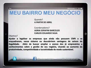 MEU BAIRRO MEU NEGÓCIO
                       Quando?
                       A PARTIR DE ABRIL

                       Coordenadores?
                       ADRIA SERAFINI BARCELOS
                       CARLOS EDUARDO SILVA
Objetivo?
Ajudar a legalizar as empresas que ainda não possuem CNPJ a se
enquadrarem, nesse sistema ou descobrirem vantagens de saírem da
ilegalidade. Além de buscar ampliar o acesso dos já empresários a
conhecimentos sobre a gestão do seu negócio, visando ao aumento da
produtividade, competitividade e lucratividade de modo sustentável.
 
