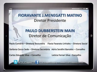 FIORAVANTE J.MENEGATTI MATINO
               Diretor Presidente

                PAULO DUBBERSTEIN MAIN
                  Diretor de Comunicação
Paula Comério – Diretora Tesoureira   Flavia Favarato Linhales – Diretora Social

Stefania Cecco Sede – Diretora Secretária Adria Serafini Barcelos – Conselho

Carlos Eduardo Silva – Conselho           Letícia Ferrari Silva - Conselho
 