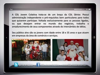 A CDL Jovem Colatina trata-se de um braço da CDL Sênior. Possui
administração independente e pré-requisitos bem particulares para todos
que quiserem participar. Voltada exclusivamente para as pessoas ligadas,
ou que desejam entrar no mundo dos negócios, trabalha o
amadurecimento de seus componentes através do intercâmbio de idéias.

Seu público alvo são os jovens com idade entre 18 e 35 anos e que atuem
em empresas da área de comércio e serviços.
 