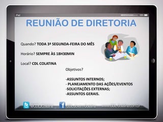 REUNIÃO DE DIRETORIA

Quando? TODA 3ª SEGUNDA-FEIRA DO MÊS

Horário? SEMPRE ÀS 18H30MIN

Local? CDL COLATINA
                      Objetivos?

                      -ASSUNTOS INTERNOS;
                      - PLANEJAMENTO DAS AÇÕES/EVENTOS
                      -SOLICITAÇÕES EXTERNAS;
                      -ASSUNTOS GERAIS.
 