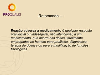 Retomando....
Reação adversa a medicamento é qualquer resposta
prejudicial ou indesejável, não intencional, a um
medicamento, que ocorre nas doses usualmente
empregadas no homem para profilaxia, diagnóstico,
terapia da doença ou para a modificação de funções
fisiológicas.
 