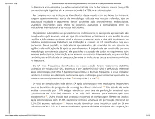 30/10/2021 10:08 Eventos adversos em endoscopia gastrointestinal: uma coorte de 62.088 procedimentos realizados
https://www.redalyc.org/journal/5705/570566201004/html/ 11/15
na literatura acima descrita, que refere uma incidência total de bacteriemia menor do que 8%
para endoscopia digestiva alta e uma variação de 0 a 25% para colonoscopias.
Ao compararmos os indicadores identificados deste estudo com os dados da literatura,
surgem questionamentos acerca da metodologia utilizada nos estudos referidos, tipo de
população estudada e seguimento desses pacientes após procedimentos endoscópicos.
Questões importantes para efeito de possíveis avaliações e comparações entre os
indicadores internacionais e os nossos indicadores.
Os pacientes submetidos aos procedimentos endoscópicos no serviço ora apresentado são
monitorados após exames, uma vez que são orientados verbalmente e com auxílio de uma
cartilha a informarem qualquer sinal e sintoma presentes após a alta. Adicionalmente, os
médicos endoscopistas trabalham na instituição e relatam os EA identificados nos seus
pacientes. Nesse sentido, os indicadores apresentados são oriundos de um sistema de
vigilância de notificação de EA após os procedimentos. A despeito de ser constituído por uma
metodologia considerada “passiva”, ele possibilita a captação de dados no seguimento após
exames endoscópicos, informação essa ausente nos estudos internacionais, o que contribui
também para a dificuldade de comparações entre os indicadores desse estudo e os referidos
na literatura.
Os EA mais frequentes identificados no nosso estudo foram: bacteriemia (0,030%),
laceração de mucosa (0,010%), distensão e dor abdominal (0,010%) e perfuração intestinal
após colonoscopia (0,010%). A bacteriemia constitui o EA mais frequente, e esse indicador
também é inferior aos dados de bacteriemia após endoscopia gastrointestinal apontados na
literatura mundial (“menor do que 8%”
4 e variação de 0 a 25%
12).
O risco de complicações e de sérios EA após colonoscopia tem implicações importantes
para os benefícios do programa de screning de câncer colorretal
 19. Um estudo de meta-
análise constituído por 1.074 artigos identificou uma taxa de perfuração intestinal após
colonoscopia de 0,5/1.000 exames e de 0,8/1.000 exames para colonoscopia com
polipectomia
20. Outro estudo que avaliou a incidência de complicações dentro de 30 dias
após colonoscopias com 21.375 pacientes verificou uma taxa de perfuração intestinal de
0,2/1.000 exames realizados
 21. Nosso estudo identificou uma incidência total de EA em
colonoscopia de 0,2/21.827 exames realizados, apontando baixa incidência de complicações
 