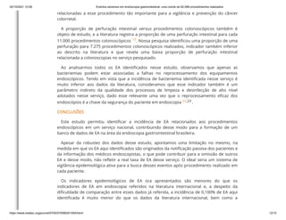 30/10/2021 10:08 Eventos adversos em endoscopia gastrointestinal: uma coorte de 62.088 procedimentos realizados
https://www.redalyc.org/journal/5705/570566201004/html/ 12/15
relacionadas a esse procedimento tão importante para a vigilância e prevenção do câncer
colorretal.
A proporção de perfuração intestinal versus procedimentos colonoscópicos também é
objeto de estudo, e a literatura registra a proporção de uma perfuração intestinal para cada
11.000 procedimentos colonoscópicos
13. Nossa pesquisa identificou uma proporção de uma
perfuração para 7.275 procedimentos colonoscópicos realizados, indicador também inferior
ao descrito na literatura e que revela uma baixa proporção de perfuração intestinal
relacionada a colonoscopias no serviço pesquisado.
Ao analisarmos todos os EA identificados nesse estudo, observamos que apenas as
bacteriemias podem estar associadas a falhas no reprocessamento dos equipamentos
endoscópicos. Tendo em vista que a incidência de bacteriemia identificada nesse serviço é
muito inferior aos dados da literatura, consideramos que esse indicador também é um
parâmetro indireto da qualidade dos processos de limpeza e desinfecção de alto nível
adotados nesse serviço, dado esse relevante uma vez que o reprocessamento eficaz dos
endoscópios é a chave da segurança do paciente em endoscopia
22,23
.
CONCLUSÕES
Este estudo permitiu identificar a incidência de EA relacionados aos procedimentos
endoscópicos em um serviço nacional, contribuindo desse modo para a formação de um
banco de dados de EA na área da endoscopia gastrointestinal brasileira.
Apesar da robustez dos dados desse estudo, apontamos uma limitação no mesmo, na
medida em que os EA aqui identificados são originados da notificação passiva dos pacientes e
da informação dos médicos endoscopistas, o que pode contribuir para a omissão de outros
EA e desse modo, não refletir a real taxa de EA desse serviço. O ideal seria um sistema de
vigilância epidemiológica ativa para a busca desses eventos após procedimento realizado em
cada paciente.
Os indicadores epidemiológicos de EA ora apresentados são menores do que os
indicadores de EA em endoscopia referidos na literatura internacional e, a despeito da
dificuldade de comparação entre esses dados já referida, a incidência de 0,100% de EA aqui
identificada é muito menor do que os dados da literatura internacional, bem como a
 