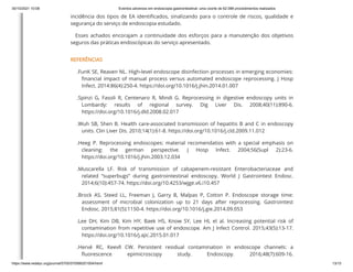 30/10/2021 10:08 Eventos adversos em endoscopia gastrointestinal: uma coorte de 62.088 procedimentos realizados
https://www.redalyc.org/journal/5705/570566201004/html/ 13/15
incidência dos tipos de EA identificados, sinalizando para o controle de riscos, qualidade e
segurança do serviço de endoscopia estudado.
Esses achados encorajam a continuidade dos esforços para a manutenção dos objetivos
seguros das práticas endoscópicas do serviço apresentado.
REFERÊNCIAS
.FunK SE, Reaven NL. High-level endoscope disinfection processes in emerging economies:
financial impact of manual process versus automated endoscope reprocessing. J Hosp
Infect. 2014:86(4):250-4. https://doi.org/10.1016/j.jhin.2014.01.007
.Spinzi G, Fasoli R, Centenaro R, Mindi G. Reprocessing in digestive endoscopy units in
Lombardy: results of regional survey. Dig Liver Dis. 2008;40(11):890-6.
https://doi.org/10.1016/j.dld.2008.02.017
.Wuh SB, Shen B. Health care-associated transmission of hepatitis B and C in endoscopy
units. Clin Liver Dis. 2010;14(1):61-8. https://doi.org/10.1016/j.cld.2009.11.012
.Heeg P. Reprocessing endoscopes: material recomendatios with a special emphasis on
cleaning: the german perspective. J Hosp Infect. 2004;56(Supl 2):23-6.
https://doi.org/10.1016/j.jhin.2003.12.034
.Muscarella LF. Risk of transmission of cabapenem-resistant Enterobacteriaceae and
related “superbugs” during gastrointestinal endoscopy. World J Gastrointest Endosc.
2014;6(10):457-74. https://doi.org/10.4253/wjge.v6.i10.457
.Brock AS, Steed LL, Freeman J, Garry B, Malpas P, Cotton P. Endoscope storage time:
assessment of microbial colonization up to 21 days after reprocessing. Gastrointest
Endosc. 2015;81(5):1150-4. https://doi.org/10.1016/j.gie.2014.09.053
.Lee DH, Kim DB, Kim HY, Baek HS, Know SY, Lee HL el al. Increasing potential risk of
contamination from repetitive use of endoscope. Am J Infect Control. 2015;43(5):13-17.
https://doi.org/10.1016/j.ajic.2015.01.017
.Hervé RC, Keevll CW. Persistent residual contamination in endoscope channels: a
fluorescence epimicroscopy study. Endoscopy. 2016;48(7):609-16.
 