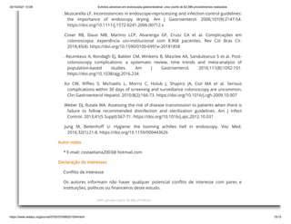 30/10/2021 10:08 Eventos adversos em endoscopia gastrointestinal: uma coorte de 62.088 procedimentos realizados
https://www.redalyc.org/journal/5705/570566201004/html/ 15/15
HMTL gerado a partir de XML JATS4R por
.Muscarella LF. Inconsistencies in endoscope-reprocessing and infection control guidelines:
the importance of endoscopy drying. Am J Gastroenterol. 2006;101(9):2147-54.
https://doi.org/10.1111/j.1572-0241.2006.00712.x
.Coser RB, Dauo MB, Martins LCP, Alvarenga GF, Crusz CA et al. Complicações em
colonoscopia: experiência uni-institucional com 8.968 pacientes. Rev Col Bras Cir.
2018;45(4). https://doi.org/10.1590/0100-6991e-20181858
. Reumkeus A, Rondagh EJ, Bakker CM, Winkens B, Masclee AA, Sanduleanus S et al. Post-
colonoscopy complications: a systematic review, time trends and meta-analysis of
population-based studies. Am J Gastroenterol. 2016;111(8):1092-101.
https://doi.org/10.1038/ajg.2016.234
.Ko CW, Riffles S, Michaelis L, Morris C, Holub J, Shapiro JA, Ciol MA et al. Serious
complications within 30 days of screening and surveillance colonoscopy are uncommon.
Clin Gastroenterol Hepatol. 2010;8(2):166-73. https://doi.org/10.1016/j.cgh.2009.10.007
.Weber DJ, Rutala WA. Assessing the risk of disease transmission to patients when there is
failure to follow recommended disinfection and sterilization guidelines. Am J Infect
Control. 2013;41(5 Suppl):S67-71. https://doi.org/10.1016/j.ajic.2012.10.031
.Jung M, Beilenhoff U. Hygiene: the looming achilles hell in endoscopy. Visc Med.
2016;32(1):21-8. https://doi.org/10.1159/000443626
Autor notes
* E-mail: costaeliana2003@ hotmail.com
Declaração de interesses
Conflito de Interesse
Os autores informam não haver qualquer potencial conflito de interesse com pares e
instituições, políticos ou financeiros deste estudo.
 