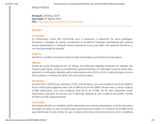 30/10/2021 10:08 Eventos adversos em endoscopia gastrointestinal: uma coorte de 62.088 procedimentos realizados
https://www.redalyc.org/journal/5705/570566201004/html/ 2/15
INCQS-FIOCRUZ
Recepção: 28 Março 2019
Aprovação: 01 Agosto 2019
DOI: https://doi.org/10.22239/2317-269X.01294
RESUMO
Introdução:
Os endoscópios muito têm contribuído para a prevenção e tratamento de várias patologias.
Entretanto, a despeito do avanço considerável na assistência hospitalar possibilitada pelo advento
desses equipamentos, a utilização desses dispositivos trouxe para além dos evidentes benefícios, o
risco de transmissão de infecção.
Objetivo:
Identificar a incidência de eventos adversos (EA) relacionados a procedimento endoscópico.
Método:
Estudo de coorte retrospectiva em um Serviço de Endoscopia Digestiva localizado em Salvador, BA.
Fizeram parte desta coorte os procedimentos gastrointestinais, as notificações passivas feitas pelos
pacientes e notificações relatadas pelos endoscopistas entre 2016 e 2018. A coleta de dados ocorreu
entre outubro a novembro de 2018, com instrumento próprio.
Resultados:
Durante 2016 e 2018 foram realizados 21.827 colonoscopias, com uma incidência de EA de 0,200% e
40.261 endoscopias digestivas altas com incidência de EA de 0,080%. Nesses anos, o serviço realizou
62.088 endoscopias, com uma incidência total de EA de 0,100%. Os EA mais frequentes foram:
bacteremias, laceração de mucosa, dor e distensão abdominal, com incidência de 0,030%, 0,010%,
0,010% e 0,010%, respectivamente.
Conclusões:
Este estudo identificou a incidência de EA relacionados aos exames endoscópicos, contribuindo para a
formação de dados na área da endoscopia gastrointestinal brasileira. A incidência de 0,100% de EA
aqui identificada é muito menor do que os dados da literatura internacional, bem como a incidência
 