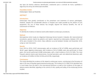 30/10/2021 10:08 Eventos adversos em endoscopia gastrointestinal: uma coorte de 62.088 procedimentos realizados
https://www.redalyc.org/journal/5705/570566201004/html/ 3/15
dos tipos de eventos adversos identificados, sinalizando para o controle de riscos, qualidade e
segurança do serviço de endoscopia estudado.
PALAVRAS-CHAVE:
Endoscópio+ Dano ao Paciente.
ABSTRACT
Introduction:
Endoscopes have greatly contributed to the prevention and treatment of various pathologies.
However, despite the considerable advance in hospital care made possible by the advent of such
equipment, the use of these devices has brought, beyond the obvious benefits, the risk of
transmission of infection.
Objective:
To identify the incidence of adverse events (AD) related to endoscopic procedures.
Method:
Retrospective cohort study at a Digestive Endoscopy Service located in Salvador, BA. Gastrointestinal
procedures, passive reports by patients and reports reported by endoscopists, between 2016 and
2018, were included in this cohort. Data collection occurred between October and November 2018,
using our own instrument.
Results:
From 2016 to 2018, 21,827 colonoscopies, with an incidence of AE of 0.200%, were performed, and
40,261 upper digestive endoscopies, with incidence of AE of 0.080%, were also performed. In those
years, the service performed 62,088 endoscopies, with a total incidence of AE of 0.100%. The most
frequent adverse events were bacteremias, mucosal laceration, pain and abdominal distension, with
an incidence of 0.030%, 0.010%, 0.010% and 0.010%, respectively.
Conclusions:
This study identified the incidence of AE related to endoscopic exams, contributing to the formation of
data in the area of Brazilian gastrointestinal endoscopy. The incidence of 0.100% of AE identified here
is much lower than the data in the international literature, as well as the incidence of the types of
adverse events identified, signaling to the control of risks, quality and safety of the endoscopy service
studied.
 
