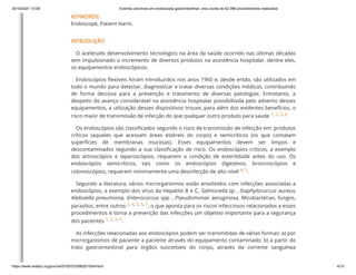 30/10/2021 10:08 Eventos adversos em endoscopia gastrointestinal: uma coorte de 62.088 procedimentos realizados
https://www.redalyc.org/journal/5705/570566201004/html/ 4/15
KEYWORDS:
Endoscope, Patient Harm.
INTRODUÇÃO
O acelerado desenvolvimento tecnológico na área da saúde ocorrido nas últimas décadas
tem impulsionado o incremento de diversos produtos na assistência hospitalar, dentre eles,
os equipamentos endoscópicos.
Endoscópios flexíveis foram introduzidos nos anos 1960 e, desde então, são utilizados em
todo o mundo para detectar, diagnosticar e tratar diversas condições médicas, contribuindo
de forma decisiva para a prevenção e tratamento de diversas patologias. Entretanto, a
despeito do avanço considerável na assistência hospitalar possibilitada pelo advento desses
equipamentos, a utilização desses dispositivos trouxe, para além dos evidentes benefícios, o
risco maior de transmissão de infecção do que qualquer outro produto para saúde
1,
2,
3,
4.
Os endoscópios são classificados segundo o risco de transmissão de infecção em: produtos
críticos (aqueles que acessam áreas estéreis do corpo) e semicríticos (os que contatam
superfícies de membranas mucosas). Esses equipamentos devem ser limpos e
descontaminados segundo a sua classificação de risco. Os endoscópios críticos, a exemplo
dos artroscópios e laparoscópios, requerem a condição de esterilidade antes do uso. Os
endoscópios semicríticos, tais como os endoscópios digestivos, broncoscópios e
colonoscópios, requerem minimamente uma desinfecção de alto nível
4,
5.
Segundo a literatura, vários microrganismos estão envolvidos com infecções associadas a
endoscópios, a exemplo dos vírus da Hepatite B e C, Salmonella sp
, Staphylococcus aureus,
Klebsiella pneumonia, Enterococcus spp
, Pseudomonas aeruginosa, Micobactérias, fungos,
parasitos, entre outros
2,
4,
5,
6,
7, o que aponta para os riscos infecciosos relacionados a esses
procedimentos e torna a prevenção das infecções um objetivo importante para a segurança
dos pacientes
1,
2,
3,
4.
As infecções relacionadas aos endoscópios podem ser transmitidas de várias formas: a) por
microrganismos de paciente a paciente através do equipamento contaminado; b) a partir do
trato gastrointestinal para órgãos suscetíveis do corpo, através da corrente sanguínea
 
