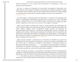 30/10/2021 10:08 Eventos adversos em endoscopia gastrointestinal: uma coorte de 62.088 procedimentos realizados
https://www.redalyc.org/journal/5705/570566201004/html/ 5/15
durante endoscopia e c) do paciente para profissionais da endoscopia e, talvez, dos
profissionais para pacientes
3.
Até hoje, a maioria dos episódios de transmissão de patógenos relacionados com
endoscopia tem sido associada com falência dos processos de limpeza, desinfecção, enxágue
ou estocagem desses aparelhos. Não há casos relatados de transmissão de infecção, quando
o reprocessamento do endoscópio é realizado segundo protocolos bem estabelecidos
1,
2,
3,
4,
5,
6,
7,
8,
9,
10,
11,
12.
De maneira geral, o reprocessamento de endoscópios é um processo de multipassos que
confere a endoscópios contaminados segurança para o próximo uso. Inclui meticulosa
limpeza, completa imersão em um desinfetante de alto nível/esterilizante, enxágue com água
potável, irrigação dos canais internos com álcool a 70%, secagem e estocagem
1,
2,
4,
5,
6,
7,
8.
Alguns fatores podem contribuir para falhas no reprocessamento de endoscópios tais
como: estrutura complexa do endoscópio que dificulta a limpeza e desinfecção (existência de
canais, ângulos fechados, juntas, comprimento longo); ausência de protocolos de
descontaminação padronizados e corretamente implementados; número insuficiente de
aparelhos para atender a demanda de procedimentos realizados; falta de treinamento dos
profissionais responsáveis pela limpeza e desinfecção dos equipamentos; contaminação da
água usada para enxaguar os equipamentos, falência do processo de limpeza e desinfecção
desses equipamentos, dentre outros
10,
12,
13,
14,
15,
16,
17.
Alguns estudos apontam a importância do crescimento de biofilmes nos canais dos
endoscópios fato que não apenas compromete o processo de limpeza e desinfecção, mas
que concorre para o fenômeno da resistência antimicrobiana e consequente falência da
descontaminação desses aparelhos
5,
6,
7,
8. A emergência de enterobactérias resistentes a
carbapenens em pacientes submetidos à colangiopancreatografia retrógrada endoscópica
tem suscitado questões de controle de infecções nessas unidades
5,
11.
Dados de infecção associados a procedimentos endoscópicos têm sido frequentemente
publicados. A Associação Americana de Endoscopia Gastrointestinal estima uma taxa de uma
infecção para cada 1,8 milhão de procedimentos endoscópicos realizados nos Estados Unidos
7,
8,
9,
10. Esta incidência, embora considerada baixa em relação ao número de procedimentos
realizados, constitui infecção frequente relacionada com o uso de produtos médicos, e supõe-
 