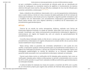 30/10/2021 10:08 Eventos adversos em endoscopia gastrointestinal: uma coorte de 62.088 procedimentos realizados
https://www.redalyc.org/journal/5705/570566201004/html/ 6/15
se que a verdadeira incidência de transmissão de infecção pode não ser identificada em
virtude do inadequado ou inexistente sistema de vigilância e monitoramento de eventos
adversos (EA) após esses exames, fato que dificulta a avaliação do risco real de infecção para
pacientes submetidos a endoscopias
3,
5,
7,
8,
10.
Dada a relevância dos problemas relacionados com o uso de equipamentos endoscópicos
para a saúde coletiva, e tendo em vista a escassez de dados publicados de EA em serviços de
endoscopia brasileiros, este estudo procurou responder a seguinte questão norteadora: qual
a incidência dos EA relacionados com procedimentos endoscópicos gastrointestinais no
Brasil? Neste sentido, teve como objetivo identificar a incidência de EA relacionados com
procedimentos gastroendoscópicos.
MÉTODO
Trata-se de um estudo de coorte retrospectiva, dinâmica, realizado num Serviço de
Endoscopia Digestiva localizado na cidade de Salvador, Bahia (BA). Esse serviço é de caráter
privado, conveniado, que realiza exclusivamente procedimentos endoscópicos digestivos e
colonoscópicos em regime de hospital dia, com um volume de aproximadamente 90
procedimentos diários.
A escolha dessa instituição residiu no fato de ser o serviço que realiza o maior número de
procedimentos endoscópicos em regime ambulatorial no estado da BA e de as autoras deste
estudo trabalharem nessa instituição.
Nesse serviço, todos os pacientes são orientados verbalmente e com auxílio de uma
cartilha, a reportarem qualquer sintoma presente após os procedimentos endoscópicos e, na
vigência da notificação do paciente, o Serviço de Controle de Infecção Hospitalar realiza uma
investigação epidemiológica no sentido de identificar se os sintomas relatados pelos
pacientes estão associados com o procedimento endoscópico realizado na instituição.
Fizeram parte desta coorte as notificações de EA relatadas pelos pacientes, bem como as
notificações relatadas pelos médicos endoscopistas no período compreendido entre os anos
de 2016 e 2018, período no qual foram realizados 62.088 procedimentos gastroendoscópicos
na instituição estudada.
A coleta de dados foi realizada nos meses de outubro a novembro de 2018, com o auxílio
de um instrumento próprio para registro das variáveis de interesse dessa pesquisa: número
 