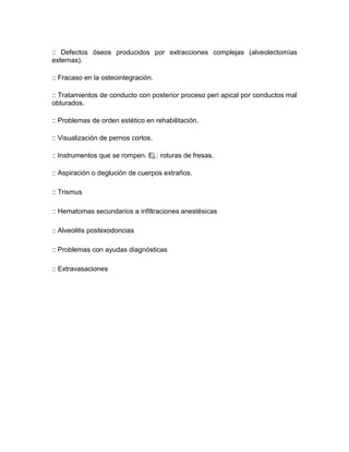 :: Defectos óseos producidos por extracciones complejas (alveolectomías
externas).
:: Fracaso en la osteointegración.
:: Tratamientos de conducto con posterior proceso peri apical por conductos mal
obturados.
:: Problemas de orden estético en rehabilitación.
:: Visualización de pernos cortos.
:: Instrumentos que se rompen. Ej.: roturas de fresas.
:: Aspiración o deglución de cuerpos extraños.
:: Trismus
:: Hematomas secundarios a infiltraciones anestésicas
:: Alveolitis postexodoncias
:: Problemas con ayudas diagnósticas
:: Extravasaciones