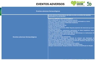 EVENTOS ADVERSOS
.
Eventos adversos farmacológicos
Eventos adversos farmacológicos
Eventos Adversos Farmacológicos são todos os erros e os eventos não esperados
relacionados ao uso de fármacos.
Devem ser notificados como Farmacovigilância:
Erro de Medicação: ex. Troca de medicamento prescrito
Dose incorreta: a maior (superdose, podendo ocasionar intoxicação) ou a menor
(supradose, podendo ocasionar inefetividade terapêutica)
Via de administração incorreta
Tempo de Administração indevido
Preparo com diluente indevido
Reação Adversa a medicamento (RAM): Resposta prejudicial não intencional que ocorre
nas doses terapêuticas
Inefetividade terapêutica: medicamento administrado em doses terapêuticas usuais,
mas sem manifestação da resposta terapêutica esperada.
Erro na prescrição médica ocasionando falha na administração do medicamento OU
com conferência prévia sem falha na administração
Interação medicamentosa
Validade vencida do produto administrado
Queixa Técnica de medicamentos: detecção de empresa sem Autorização de
Funcionamento de Empresa (AFE), medicamentos sem registro, produtos falsificados e
Desvio de Qualidade da medicação (presença de partículas estranhas, alteração de cor,
sabor ou odor, blíster faltando comprimidos, etc)
Atraso na administração de medicamentos (horário padrão)
Defeitos/Falhas identificadas nas embalagens dos medicamentos.
Alergias medicamentosas: Alergias primárias, Falha/Falta na Identificação de Alergias,
 