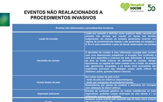 .
Eventos não relacionados a procedimentos invasivos
Lesão de pressão
Lesão por pressão é definida como qualquer lesão causada por
pressão não aliviada que resulta em danos nos tecidos
subjacentes. As úlceras de pressão geralmente ocorrem nas
regiões de proeminências ósseas e são graduadas em estágios I,
II, III e IV para classificar o grau de danos observados nos tecidos.
Dermatite de contato
A dermatite de contato é uma inflamação causada pelo contato
com uma determinada substância. A erupção fica confinada a
uma área específica e costuma ser bem delimitada. A dermatite
da área da fralda trata-se de dermatite de contato. Atinge,
tipicamente, as regiões de maior contato com a fralda. As pregas
são, geralmente, poupadas, e os locais mais acometidos são
superfícies convexas das nádegas, coxas, parte inferior do
abdômen, púbis, grandes lábios e escroto.
Outras lesões de pele
Em outras lesões de pele inclui:
- lesão de pele por adesivos (esparadrapos),
- lesão por manguitos de pressão/torniquete;
Queimaduras por placas de cautério e eletrodos em cirurgias
com utilização de bisturi elétrico.
Aspiração pulmonar
Entrada de conteúdo gástrico ou outras substâncias no trato
respiratório, podendo causar obstrução de vias aéreas e / ou
inflamação química dos pulmões.
Qualquer queda sofrida pelo paciente seja do leito, maca, própria
EVENTOS NÃO REALACIONADOS A
PROCEDIMENTOS INVASIVOS
 