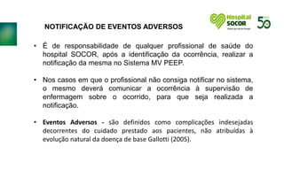 NOTIFICAÇÃO DE EVENTOS ADVERSOS
• É de responsabilidade de qualquer profissional de saúde do
hospital SOCOR, após a identificação da ocorrência, realizar a
notificação da mesma no Sistema MV PEEP.
• Nos casos em que o profissional não consiga notificar no sistema,
o mesmo deverá comunicar a ocorrência à supervisão de
enfermagem sobre o ocorrido, para que seja realizada a
notificação.
• Eventos Adversos - são definidos como complicações indesejadas
decorrentes do cuidado prestado aos pacientes, não atribuídas à
evolução natural da doença de base Gallotti (2005).
 