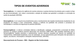 TIPOS DE EVENTOS ADVERSOS
TODOS OS CHECK LIST DO SETOR DEVERÃO ESTAR DEVIDAMENTE REALIZADOS, PREENCHIDOS
Tecnovigilância - é o sistema de vigilância de eventos adversos e queixas técnicas de produtos para a saúde na fase
de pós-comercialização, com vistas a recomendar a adoção de medidas que garantam a proteção e a promoção da
saúde da população (ANVISA).
Hemovigilância - é um conjunto de procedimentos para o monitoramento das reações transfusionais resultantes do uso
terapêutico de sangue e seus componentes, visando a melhoria da qualidade dos produtos e processos em
hemoterapia e o aumento da segurança do paciente (ANVISA).
Farmacovigilância - é ciência e atividades relativas a identificação, avaliação, compreensão e prevenção de efeitos
adversos ou qualquer problema possível relacionado com fármacos (OMS 2002). São questões relevantes para a
farmacovigilância: reações adversas a medicamentos, eventos adversos causados por desvios da qualidade de
medicamentos, inefetividade terapêutica, erros de medicação, uso de medicamentos para indicações não aprovadas no
registro, uso abusivo, intoxicações e interações medicamentosas. (ANVISA).
Descumprimento do Processo – RNC – Registro de Não Conformidade
ENCIDOS OU COM EMBALAGENS DANIFICADAS NO SETOR.
 