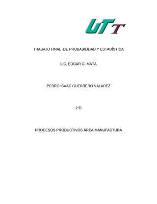 TRABAJO FINAL DE PROBABILIDAD Y ESTADÍSTICA



            LIC. EDGAR G. MATA




      PEDRO ISAAC GUERRERO VALADEZ




                    2°D




PROCESOS PRODUCTIVOS ÁREA MANUFACTURA
 