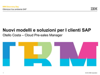IBM Discovery Day
Ottimizza il tuo ambiente SAP




Nuovi modelli e soluzioni per I clienti SAP
Otello Costa – Cloud Pre-sales Manager




                                         © 2012 IBM Corporation
1                                        © 2012 IBM Corporation
 