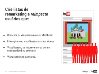 Google Confidential and Proprietary27
Crie listas de
remarketing e reimpacte
usuários que:
● Clicaram ou visualizaram o seu Masthead
● Interagiram ou visualizaram os seus vídeos
● Visualizaram, se inscreveram ou deram
unsubscribed no seu canal
● Visitaram o site da marca.
 