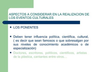 ASPECTOS A CONSIDERAR EN LA REALIZACION DE LOS EVENTOS CULTURALES LOS PONENTES Deben tener influencia política, científica, cultural, ( es decir que sean famosos o que sobresalgan por sus niveles de conocimiento académicos o de especialización) Doctores, escritores, políticos, científicos, artistas  de la plástica, cantantes entre otros… 