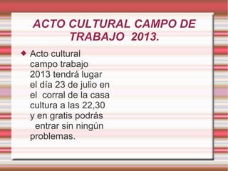 ACTO CULTURAL CAMPO DE
TRABAJO 2013.
 Acto cultural
campo trabajo
2013 tendrá lugar
el día 23 de julio en
el corral de la casa
cultura a las 22,30
y en gratis podrás
entrar sin ningún
problemas.
 