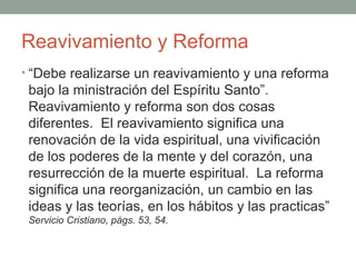 Reavivamiento y Reforma
• Los corazones eran convertidos por el poder
del Espíritu Santo, y se manifestaba un espíritu
de sincera conversión. En todas partes las
puertas se abrían de par en par para la
proclamación de la verdad, El mundo parecía
iluminado por la influencia divina. Los
verdaderos y sinceros hijos de Dios recibían
grandes bendiciones. Oí las alabanzas y las
acciones de gracia: parecía una reforma
análoga ala del año 1844.” Joya de los Testimonios 3:34
 