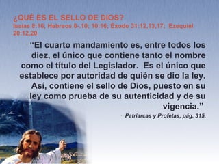 El Sello de Dios
• Tan pronto como el pueblo de Dios sea sellado en su
frente—no se trata de un sello o marca que se pueda ver,
sino un afianzamiento en la verdad, tanto intelectual
como espiritualmente, de modo que los sellados son
inconmovibles—, tan pronto como sea sellado y
preparado para el zarandeo, este vendrá. Ciertamente ya
ha comenzado.—Comentario Bíblico Adventista 4:1183 (1902). {EUD
186.6}
• El sello del Dios viviente se coloca sobre aquellos que
con plena conciencia guardan el día de reposo de
Jehová.—Comentario Bíblico Adventista 7:991 (1897). {EUD 187.1}
 
