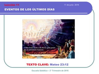 11 de junio 2016
EVENTOS DE LOS ÚLTIMOS DÍAS
TEXTO CLAVE: Mateo 23:12
Escuela Sabática – 2° Trimestre de 2016
Lección 11
 