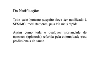 Da Notificação:
Todo caso humano suspeito deve ser notificado à
SES/MG imediatamente, pela via mais rápida;
Assim como toda e qualquer mortandade de
macacos (epizootia) referida pela comunidade e/ou
profissionais de saúde
 