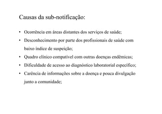 Causas da sub-notificação:
• Ocorrência em áreas distantes dos serviços de saúde;
• Desconhecimento por parte dos profissionais de saúde com
baixo índice de suspeição;
• Quadro clínico compatível com outras doenças endêmicas;
• Dificuldade de acesso ao diagnóstico laboratorial específico;
• Carência de informações sobre a doença e pouca divulgação
junto a comunidade;
 