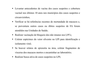 Levantar antecedentes de vacina dos casos suspeitos e cobertura
vacinal nos últimos 10 anos nos municípios dos casos suspeitos e
circunvizinhos;
Verificar se há referências recentes de mortandade de macacos e,
se porventura outros casos ou óbitos suspeitos de FA foram
atendidos nas Unidades de Saúde;
Realizar vacinação de bloqueio dos não imunes nos LPI’s;
Coletar espécimes do vetor silvestre no LPI para identificação e
isolamento viral;
Se houver relatos de epizootia na área, coletar fragmentos de
vísceras dos macacos mortos e encaminhar ao laboratório;
Realizar busca ativa de casos suspeitos no LPI;
 