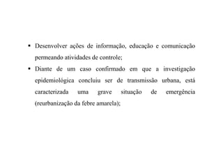 Desenvolver ações de informação, educação e comunicação
permeando atividades de controle;
Diante de um caso confirmado em que a investigação
epidemiológica concluiu ser de transmissão urbana, está
caracterizada uma grave situação de emergência
(reurbanização da febre amarela);
 