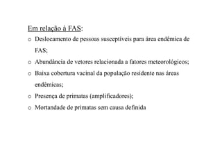 Em relação à FAS:
o Deslocamento de pessoas susceptíveis para área endêmica de
FAS;
o Abundância de vetores relacionada a fatores meteorológicos;
o Baixa cobertura vacinal da população residente nas áreas
endêmicas;
o Presença de primatas (amplificadores);
o Mortandade de primatas sem causa definida
 