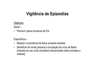 Vigilância de Epizootias
Objetivos
Geral –
• Prevenir casos humanos de FA
Específicos –
• Reduzir a ocorrência de febre amarela silvestre
• Identificar de modo precoce a circulação do vírus da febre
amarela em seu ciclo enzoótico (transmissão entre primatas e
vetores)
 
