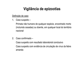 Vigilância de epizootias
Definição de caso
1. Caso suspeito –
Primata não humano de qualquer espécie, encontrado morto
(incluindo ossadas) ou doente, em qualquer local do território
nacional
2. Caso confirmado –
Caso suspeito com resultado laboratorial conclusivo
Caso suspeito com evidência de circulação de vírus da febre
amarela
 